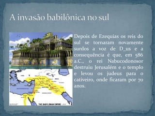 Depois de Ezequias os reis do
sul se tornaram novamente
surdos a voz de D_us e a
consequência é que, em 586
a.C., o rei Nabucodonosor
destruiu Jerusalém e o templo
e levou os judeus para o
cativeiro, onde ficaram por 70
anos.
 