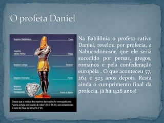 Na Babilônia o profeta cativo
Daniel, revelou por profecia, a
Nabucodonosor, que ele seria
sucedido por persas, gregos,
romanos e pela confederação
européia . O que aconteceu 57,
264 e 523 anos depois. Resta
ainda o cumprimento final da
profecia, já há 1428 anos!
 