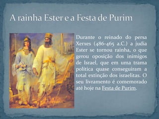 Durante o reinado do persa
Xerxes (486-465 a.C.) a judia
Ester se tornou rainha, o que
gerou oposição dos inimigos
de Israel, que em uma trama
política quase conseguiram a
total extinção dos israelitas. O
seu livramento é comemorado
até hoje na Festa de Purim.
 