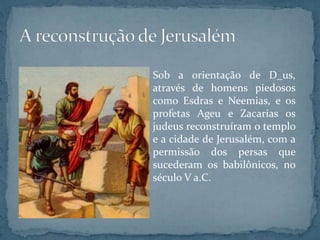 Sob a orientação de D_us,
através de homens piedosos
como Esdras e Neemias, e os
profetas Ageu e Zacarias os
judeus reconstruíram o templo
e a cidade de Jerusalém, com a
permissão dos persas que
sucederam os babilônicos, no
século V a.C.
 