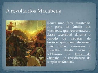 Houve uma forte resistência
por parte da família dos
Macabeus, que representava a
classe sacerdotal durante o
período de afrontas de
Antioco, que apesar de serem
mais fracos, venceram a
guerrilha dando início a
celebração da Festa do
Chanuká (a rededicação do
templo profanado).
 