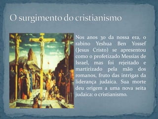 Nos anos 30 da nossa era, o
rabino Yeshua Ben Yossef
(Jesus Cristo) se apresentou
como o profetizado Messias de
Israel, mas foi rejeitado e
martirizado pela mão dos
romanos, fruto das intrigas da
liderança judaica. Sua morte
deu origem a uma nova seita
judaica: o cristianismo.
 