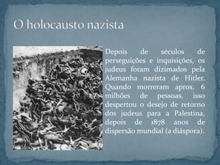 Depois de séculos de
perseguições e inquisições, os
judeus foram dizimados pela
Alemanha nazista de Hitler.
Quando morreram aprox. 6
milhões de pessoas, isso
despertou o desejo de retorno
dos judeus para a Palestina,
depois de 1878 anos de
dispersão mundial (a diáspora).
 