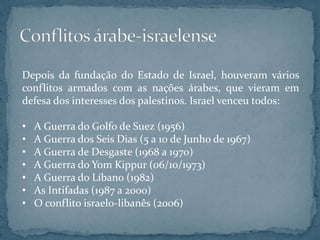 Depois da fundação do Estado de Israel, houveram vários
conflitos armados com as nações árabes, que vieram em
defesa dos interesses dos palestinos. Israel venceu todos:
• A Guerra do Golfo de Suez (1956)
• A Guerra dos Seis Dias (5 a 10 de Junho de 1967)
• A Guerra de Desgaste (1968 a 1970)
• A Guerra do Yom Kippur (06/10/1973)
• A Guerra do Líbano (1982)
• As Intifadas (1987 a 2000)
• O conflito israelo-libanês (2006)
 