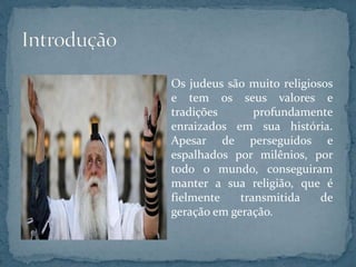 Os judeus são muito religiosos
e tem os seus valores e
tradições profundamente
enraizados em sua história.
Apesar de perseguidos e
espalhados por milênios, por
todo o mundo, conseguiram
manter a sua religião, que é
fielmente transmitida de
geração em geração.
 