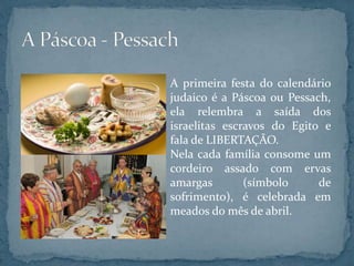 A primeira festa do calendário
judaico é a Páscoa ou Pessach,
ela relembra a saída dos
israelitas escravos do Egito e
fala de LIBERTAÇÃO.
Nela cada família consome um
cordeiro assado com ervas
amargas (símbolo de
sofrimento), é celebrada em
meados do mês de abril.
 