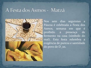 Nos sete dias seguintes a
Páscoa é celebrada a Festa dos
Asmos, semana em que é
proibido a presença de
fermento na casa (símbolo do
mal). Esta festa relembra a
exigência de pureza e santidade
do povo de D_us.
 