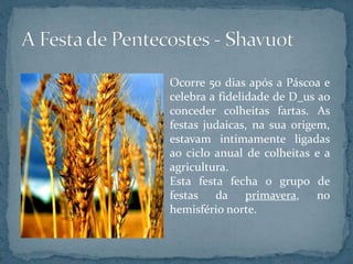 Ocorre 50 dias após a Páscoa e
celebra a fidelidade de D_us ao
conceder colheitas fartas. As
festas judaicas, na sua origem,
estavam intimamente ligadas
ao ciclo anual de colheitas e a
agricultura.
Esta festa fecha o grupo de
festas da primavera, no
hemisfério norte.
 