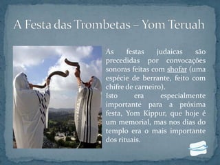 As festas judaicas são
precedidas por convocações
sonoras feitas com shofar (uma
espécie de berrante, feito com
chifre de carneiro).
Isto era especialmente
importante para a próxima
festa, Yom Kippur, que hoje é
um memorial, mas nos dias do
templo era o mais importante
dos rituais.
 