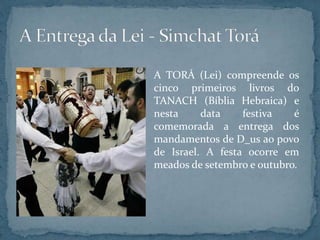 A TORÁ (Lei) compreende os
cinco primeiros livros do
TANACH (Bíblia Hebraica) e
nesta data festiva é
comemorada a entrega dos
mandamentos de D_us ao povo
de Israel. A festa ocorre em
meados de setembro e outubro.
 