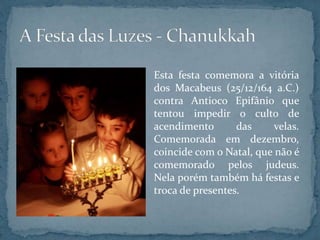 Esta festa comemora a vitória
dos Macabeus (25/12/164 a.C.)
contra Antioco Epifânio que
tentou impedir o culto de
acendimento das velas.
Comemorada em dezembro,
coincide com o Natal, que não é
comemorado pelos judeus.
Nela porém também há festas e
troca de presentes.
 