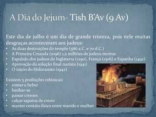 Este dia de julho é um dia de grande tristeza, pois nele muitas
desgraças aconteceram aos judeus:
• As duas destruições do templo (586 a.C. e 70 d.C.)
• A Primeira Cruzada (1096) 1,2 milhões de judeus mortos
• Expulsão dos judeus da Inglaterra (1290), França (1306) e Espanha (1492)
• Aprovação da solução final nazista (1941)
• O início do Holocausto (1942)
Existem 5 proibições rabínicas:
• comer e beber
• banhar-se
• passar cremes
• calçar sapatos de couro
• manter contato físico entre marido e mulher
 