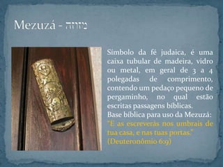 Símbolo da fé judaica, é uma
caixa tubular de madeira, vidro
ou metal, em geral de 3 a 4
polegadas de comprimento,
contendo um pedaço pequeno de
pergaminho, no qual estão
escritas passagens bíblicas.
Base bíblica para uso da Mezuzá:
“E as escreverás nos umbrais de
tua casa, e nas tuas portas.”
(Deuteronômio 6:9)
 