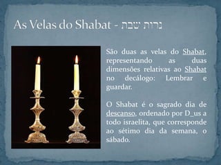 São duas as velas do Shabat,
representando as duas
dimensões relativas ao Shabat
no decálogo: Lembrar e
guardar.
O Shabat é o sagrado dia de
descanso, ordenado por D_us a
todo israelita, que corresponde
ao sétimo dia da semana, o
sábado.
 