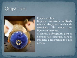 Kippah = cobrir
Pequena cobertura utilizada
sobre a cabeça, em um sinal de
reverência. Ela lembra que
D_us é onipresente.
O seu uso é obrigatório para os
homens nas sinagogas. Para as
mulheres é recomendado o uso
de véu.
 