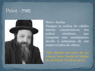 Peiot = bordas
Designa os cachos de cabelos
laterais característicos dos
judeus ortodoxos, que
cumprem este mandamento
devido à ordenança de não
raspar os lados da cabeça.
"Não raparás em torno de tua
cabeça, nem tirarás as bordas
da tua barba“ (Levítico 19:27).
 