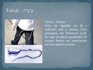 Tsitsit = franjas
Feito de algodão ou lã é
utilizado sob a camisa. Uma
passagem em Números 15:38,
diz que as peças quadradas de
roupas devem ter amarrações
em suas quatro pontas.
 
