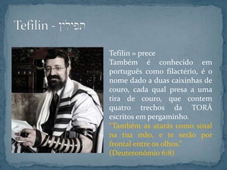 Tefilin = prece
Também é conhecido em
português como filactério, é o
nome dado a duas caixinhas de
couro, cada qual presa a uma
tira de couro, que contem
quatro trechos da TORÁ
escritos em pergaminho.
“Também as atarás como sinal
na tua mão, e te serão por
frontal entre os olhos.”
(Deuteronômio 6:8)
 