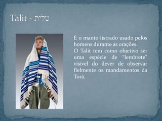 É o manto listrado usado pelos
homens durante as orações.
O Talit tem como objetivo ser
uma espécie de “lembrete”
visível do dever de observar
fielmente os mandamentos da
Torá.
 
