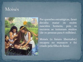 Por questões estratégicas, faraó
decidiu matar os recém
nascidos homens, pois os
escravos se tornaram muitos
(de 70 pessoas para 6 milhões).
Moisés (o futuro libertador)
escapou no massacre e foi
criado pela filha do faraó.
 