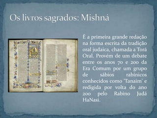 É a primeira grande redação
na forma escrita da tradição
oral judaica, chamada a Torá
Oral. Provém de um debate
entre os anos 70 e 200 da
Era Comum por um grupo
de sábios rabínicos
conhecidos como 'Tanaim' e
redigida por volta do ano
200 pelo Rabino Judá
HaNasi.
 