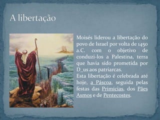 Moisés liderou a libertação do
povo de Israel por volta de 1450
a.C. com o objetivo de
conduzi-los a Palestina, terra
que havia sido prometida por
D_us aos patriarcas.
Esta libertação é celebrada até
hoje, a Páscoa, seguida pelas
festas das Primícias, dos Pães
Asmos e de Pentecostes.
 