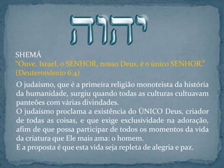 SHEMÁ
“Ouve, Israel, o SENHOR, nosso Deus, é o único SENHOR.”
(Deuteronômio 6:4)
O judaísmo, que é a primeira religião monoteísta da história
da humanidade, surgiu quando todas as culturas cultuavam
panteões com várias divindades.
O judaísmo proclama a existência do ÚNICO Deus, criador
de todas as coisas, e que exige exclusividade na adoração,
afim de que possa participar de todos os momentos da vida
da criatura que Ele mais ama: o homem.
E a proposta é que esta vida seja repleta de alegria e paz.
 