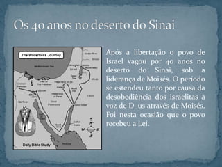 Após a libertação o povo de
Israel vagou por 40 anos no
deserto do Sinai, sob a
liderança de Moisés. O período
se estendeu tanto por causa da
desobediência dos israelitas a
voz de D_us através de Moisés.
Foi nesta ocasião que o povo
recebeu a Lei.
 