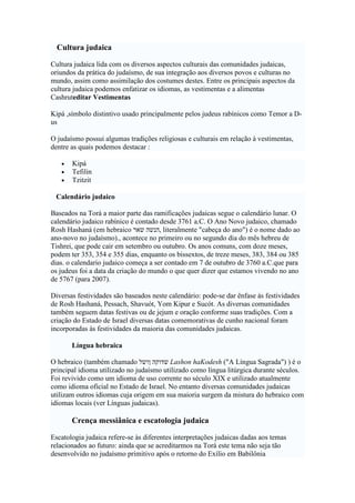 Cultura judaica
Cultura judaica lida com os diversos aspectos culturais das comunidades judaicas,
oriundos da prática do judaísmo, de sua integração aos diversos povos e culturas no
mundo, assim como assimilação dos costumes destes. Entre os principais aspectos da
cultura judaica podemos enfatizar os idiomas, as vestimentas e a alimentas
Cashruteditar Vestimentas
Kipá ,símbolo distintivo usado principalmente pelos judeus rabínicos como Temor a D-
us
O judaísmo possui algumas tradições religiosas e culturais em relação à vestimentas,
dentre as quais podemos destacar :
• Kipá
• Tefilin
• Tzitzit
Calendário judaico
Baseados na Torá a maior parte das ramificações judaicas segue o calendário lunar. O
calendário judaico rabínico é contado desde 3761 a.C. O Ano Novo judaico, chamado
Rosh Hashaná (em hebraico ‫שאר‬ ‫,הנשה‬ literalmente "cabeça do ano") é o nome dado ao
ano-novo no judaísmo)., acontece no primeiro ou no segundo dia do mês hebreu de
Tishrei, que pode cair em setembro ou outubro. Os anos comuns, com doze meses,
podem ter 353, 354 e 355 dias, enquanto os bissextos, de treze meses, 383, 384 ou 385
dias. o calendario judaico começa a ser contado em 7 de outubro de 3760 a.C.que para
os judeus foi a data da criação do mundo o que quer dizer que estamos vivendo no ano
de 5767 (para 2007).
Diversas festividades são baseados neste calendário: pode-se dar ênfase às festividades
de Rosh Hashaná, Pessach, Shavuót, Yom Kipur e Sucót. As diversas comunidades
também seguem datas festivas ou de jejum e oração conforme suas tradições. Com a
criação do Estado de Israel diversas datas comemorativas de cunho nacional foram
incorporadas às festividades da maioria das comunidades judaicas.
Língua hebraica
O hebraico (também chamado ‫ושל‬ ‫שדוקה‬ Lashon haKodesh ("A Língua Sagrada") ) é o
principal idioma utilizado no judaísmo utilizado como língua litúrgica durante séculos.
Foi revivido como um idioma de uso corrente no século XIX e utilizado atualmente
como idioma oficial no Estado de Israel. No entanto diversas comunidades judaicas
utilizam outros idiomas cuja origem em sua maioria surgem da mistura do hebraico com
idiomas locais (ver Línguas judaicas).
Crença messiânica e escatologia judaica
Escatologia judaica refere-se às diferentes interpretações judaicas dadas aos temas
relacionados ao futuro: ainda que se acreditarmos na Torá este tema não seja tão
desenvolvido no judaísmo primitivo após o retorno do Exílio em Babilônia
 