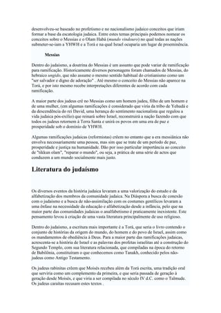 desenvolveu-se baseado no profetismo e no nacionalismo judaico conceitos que iriam
formar a base da escatologia judaica. Entre estes temas principais podemos nomear os
conceitos sobre o Messias e o Olam Habá (mundo vindouro) no qual todas as nações
submeter-se-iam a YHWH e a Torá e na qual Israel ocuparia um lugar de proeminência.
Messias
Dentro do judaísmo, a doutrina do Messias é um assunto que pode variar de ramificação
para ramificação. Historicamente diversos personagens foram chamados de Messias, do
hebraico ungido, que não assume o mesmo sentido habitual do cristianismo como um
"ser salvador e digno de adoração" . Até mesmo o conceito do Messias não aparece na
Torá, e por isto mesmo recebe interpretações diferentes de acordo com cada
ramificação.
A maior parte dos judeus crê no Messias como um homem judeu, filho de um homem e
de uma mulher, (em algumas ramificações é considerado que viria da tribo de Yehudá e
da descendência do rei David, uma herança do sentimento nacionalista que regulou a
vida judaica pós-exílio) que reinará sobre Israel, reconstruirá a nação fazendo com que
todos os judeus retornem à Terra Santa e unirá os povos em uma era de paz e
prosperidade sob o domínio de YHWH.
Algumas ramificações judaicas (reformistas) crêem no entanto que a era messiânica não
envolva necessariamente uma pessoa, mas sim que se trate de um período de paz,
prosperidade e justiça na humanidade. Dão por isso particular importância ao conceito
de "tikkun olam", "reparar o mundo", ou seja, a prática de uma série de actos que
conduzem a um mundo socialmente mais justo.
Literatura do judaísmo
Os diversos eventos da história judaica levaram a uma valorização do estudo e da
alfabetização dos membros da comunidade judaica. Na Diáspora a busca de conexão
com o judaísmo e a busca de não-assimilação com os costumes gentílicos levaram a
uma ênfase na necessidade da educação e alfabetização desde a infância, pelo que na
maior parte das comunidades judaicas o analfabetismo é praticamente inexistente. Este
pensamento levou à criação de uma vasta literatura principalmente de uso religioso.
Dentro do judaísmo, a escritura mais importante é a Torá, que seria o livro contendo o
conjunto de histórias da origem do mundo, do homem e do povo de Israel, assim como
os mandamentos de obediência à Deus. Para a maior parte das ramificações judaicas,
acrescenta-se a história de Israel e as palavras dos profetas israelitas até a construção do
Segundo Templo, com sua literatura relacionada, que compiladas na época do retorno
de Babilônia, constituíram o que conhecemos como Tanakh, conhecido pelos não-
judeus como Antigo Testamento.
Os judeus rabinitas crêem que Moisés recebeu além da Torá escrita, uma tradição oral
que serviria como um complemento da primeira, e que seria passada de geração à
geração desde Moisés, e que viria a ser compilada no século IV d.C. como o Talmude.
Os judeus caraítas recusam estes textos .
 