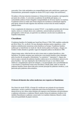 conversão. Esta visão antijudaica era compartilhada tanto pelo catolicismo, quanto por
Protestantismo, protestantes surgidas no século XVI (veja o artigo Anti-semitismo).
Os judeus e diversas minorias tornaram-se vítimas de diversas acusações e perseguições
por parte dos cristãos. A conversão ao judaísmo foi proibida pela Igreja, e as
comunidades judaicas foram relegadas à marginalidade em diversas nações ou expulsas.
O judaísmo tornou-se então uma forma religiosa de resistência à dominação imposta
pela Igreja, desenvolvendo algumas das doutrinas exclusivistas de muitas tradições
judaicas atuais.
Com o surgimento do islamismo no século VII d.C. e sua rápida ascensão entre diversas
nações, inicia-se a relação deste com o judaísmo, caracterizado por períodos de
perseguição e outros de paz, no qual deve-se enfatizar a era de ouro no judaísmo na
Espanha mulçumana.
Chassidismo
O judaísmo hasídico foi fundado por Israel ben Eliezer (1700-1760), também conhecido
por Ba'al Shem Tov, ou Besht. Os seus discípulos atraíram muitos seguidores, e eles
próprios estabeleceram numerosas seitas hasídicas na Europa. O judaísmo hasídico
acabou por se transformar no modo de vida de muitos judeus na Europa, e chegou aos
Estados Unidos durante as grandes vagas de emigração judaica na década de 1880.
Algum tempo antes, tinha havido um sério cisma entre os judeus hassídicos e não-
hassídicos. Os judeus europeus que rejeitavam o movimento hasídico eram chamados
pelos hasidim de mitnagdim, (literalmente "os contrários", "oponentes"). Alguns dos
motivos para a rejeição do judaísmo hasídico radicavam-se na exiberância opressiva da
prece hasídica - nas suas imputações não-tradicionais de que os seus líderes eram
infalíveis e alegadamente operavam milagres, e na preocupação com a possibilidade de
o movimento se transformar numa seita messiânica. Desde então, todas as seitas do
judaísmo hasídico foram absorvidas pela corrente principal do judaísmo ortodoxo, e em
particular pelo judaísmo ultra-ortodoxo.
O desenvolvimento das seitas modernas em resposta ao Iluminismo
Nos finais do século XVIII, a Europa foi varrida por um conjunto de movimentos
intelectuais, sociais e políticos conhecidos pelo nome de Iluminismo. O judaísmo
desenvolveu-se em várias seitas distintas em resposta a este fenómeno sem precedentes:
o judaísmo reformista e o judaísmo liberal, muitas formas de judaísmo ortodoxo (ver
também Hassidismo) e judaísmo conservador (ver também Judaísmo liberal) e ainda
uma certa quantidade de grupos menores.
 