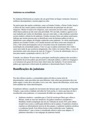 Judaísmo na actualidade
No Judaísmo Reformista as orações são em geral feitas na língua vernácula e homens e
mulheres desempenham o mesmo papel no culto
Na maior parte das nações ocidentais, como os Estados Unidos, o Reino Unido, Israel e
a África do Sul, muitos judeus secularizados deixaram de participar nos deveres
religiosos. Muitos tiveram avôs religiosos, mas cresceram em lares onde a educação e
observância judaicas já não eram uma prioridade. Por um lado, tendem a agarrar-se às
suas tradições por razões de identidade, mas por outro lado, a vida cotidiana e pressões
sociais tendem a afastá-los do judaísmo. Estudos recentes feitos em judeus americanos
indicam que muitas pessoas que se identificam como de herança judaica já não se
identificam como adeptos da religião conhecida como judaísmo. As várias ramificações
judaicas nos Estados Unidos e no Canadá encaram este facto como uma situação de
crise, e têm sérias preocupações com as crescentes taxas de casamentos mistos e
assimilação da comunidade judaica. Uma vez que os judeus americanos têm vindo a
casar mais tarde do que acontecia antigamente, têm vindo a ter menos filhos, e a taxa de
nascimentos entre estes desceu de mais de 2.0 para 1.7 (a taxa de substituição, isto é, a
taxa para manter a população estável, é de 2.1)[1]
.
Contudo, nos últimos 50 anos todas as principais ramificações judaicas têm assistido a
um aumento de jovens judeus que procuram a educação judaica, a aderir às sinagogas e
a se tornarem (em graus diversos) mais observantes das tradições. O movimento dos
judeus que regressam à observação do judaísmo é denominado Baalei Teshuva.
Ramificações do judaísmo
Nos dois últimos séculos, a comunidade judaica dividiu-se numa série de
denominações; cada uma delas tem uma diferente visão sobre que princípios deve um
judeu seguir e como deve um judeu viver a sua vida. Apesar das diferenças, existe uma
certa unidade nas várias denominações.
O judaísmo rabínico, surgido do movimento dos fariseus após a destruição do Segundo
Templo, e que aceita a tradição oral além da Torá escrita, é o único que hoje em dia é
reconhecido como judaísmo, e é comumente dividido nos seguintes movimentos:
• Judaísmo ortodoxo - considera que a Torá foi escrita por Deus que a ditou a
Moisés, sendo as suas leis imutáveis. Os judeus ortodoxos consideram o
Shulkhan Arukh (compilação das leis do Talmude do século XVI, pelo rabino
Joseph Caro) como a codificação definitiva da lei judaica. O judaísmo ortodoxo
exprime-se informalmente através de dois grupos, o judaísmo moderno ortodoxo
e o judaísmo haredi. Esta última forma é mais conhecida como "judaísmo
ultraortodoxo", mas o termo é considerado ofensivo pelos seus adeptos. O
judaísmo chassídico é um subgrupo do judaísmo haredi.
 