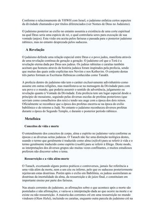 Conforme o relacionamento de YHWH com Israel, o judaísmo enfatiza certos aspectos
da divindade chamando-o por títulos diferenciados (ver Nomes de Deus no Judaísmo).
O judaísmo posterior ao exílio no entanto assumiu a existência de uma corte espiritual
na qual Deus seria uma espécie de rei, o qual controlaria seres para execução de sua
vontade (anjos). Esta visão era aceita pelos fariseus e passada para o posterior judaísmo
rabínico, mas no entanto desprezada pelos saduceus.
A Revelação
O judaísmo defende uma relação especial entre Deus e o povo judeu, manifesta através
de uma revelação contínua de geração a geração. O judaísmo crê que a Torá é a
revelação eterna dada por Deus aos judeus. Os judeus rabinitas e caraítas também
aceitam que homens através da história judaica foram inspirados pela profecia, sendo
que muitas das quais estão explícitas nos Neviim e nos Kethuvim. O conjunto destas
três partes formam as Escrituras Hebraicas conhecidas como Tanakh.
A profecia dentro do judaísmo não tem o caráter exclusivamente adivinhatório como
assume em outras religiões, mas manifestava-se na mensagem da Divindade para com
seu povo e o mundo, que poderia assumir o sentido de advertência, julgamento ou
revelação quanto à Vontade da Divindade. Esta profecia tem um lugar especial desde o
príncipio do mosaismo, seguindo pelas diversas escolas de profetas posteriores (que
serviam como conselheiros dos reis) e tendo seu auge com a época dos dois reinos.
Oficialmente se reconhece que a época dos profetas encerra-se na época do exílio
babilônico e do retorno a Judá. No entanto o judaísmo reconheceu diversos profetas
durante a época do Segundo Templo, e durante o posterior período rabínico.
Metafísica
Conceitos de vida e morte
O entendimento dos conceitos de corpo, alma e espírito no judaísmo varia conforme as
épocas e as diversas seitas judaicas. O Tanach não faz uma distinção teológica destes,
usando o termo que geralmente é traduzido como alma (néfesh) para se referir à vida e o
termo geralmente traduzido como espírito (ruakh) para se referir à fôlego. Deste modo,
as interpretações dos diversos grupos são muitas vezes conflitantes, e muitos estudiosos
preferem não discorrer sobre o tema.
Ressurreição e a vida além-morte
O Tanach, excetuando alguns pontos poéticos e controversos, jamais faz referência a
uma vida além da morte, nem a um céu ou inferno, pelo que os saduceus posteriormente
rejeitavam estas doutrinas. Porém após o exílio em Babilônia, os judeus assimilaram as
doutrinas da imortalidade da alma, da ressurreição e do juízo final, e constituíam em
importante ensino por parte dos fariseus.
Nas atuais correntes do judaísmo, as afirmações sobre o que acontece após a morte são
postulados e não afirmações, e varia-se a interpretação dada ao que ocorre na morte e se
existe ou não ressurreição. A maioria das correntes crê em uma ressurreição no mundo
vindouro (Olam Habá), incluindo os caraítas, enquanto outra parcela do judaísmo crê na
 