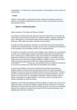 reencarnação, e o sentido do que seja ressurreição ou reencarnação varia de acordo com
a ramificação.
Cabalá
Cabalá é o nome dado ao conhecimento místico esotérico de algumas correntes do
judaísmo, que defende interpretação do universo, de Deus e das escrituras através de
suas naturezas divinas.
Quem é considerado judeu
Judeus rezando no Yom Kipur, de Maurycy Gottlieb
A lei judaica considera judeu todo aquele que nasceu de mãe judia ou se converteu de
acordo com essa mesma lei de acordo com o judaísmo rabínico. Algumas ramificações
como o Reformismo e o Reconstrucionismo aceitam também a linhagem patrilinear,
desde que o filho tenha sido criado e educado em meio judaico.
Um judeu que deixe de praticar o judaísmo e se transforme num judeu não-praticante
continua a ser considerado judeu. Um judeu que não aceite os princípios de fé judaicos e
se torne agnóstico ou ateu também continua a ser considerado judeu.
No entanto, se um judeu se converte a outra religião, como o budismo ou o cristianismo,
ou ainda, que se afirma judeu messiânico (ramificação protestante que defende Jesus
como o messias para os judeus) perde o lugar como membro da comunidade judaica
tradicional e transforma-se num apóstata. Segundo a tradição, a sua família e amigos
tomam luto por ele, pois para um judeu abandonar a religião é como se morresse (nem
sempre isto ocorre, mas a pessoa é tida como alguém não pertencente à
comunidade)[carece de fontes?]
. Esta pessoa, caso pretenda retornar ao judaísmo, não precisa
se converter, de acordo com a maior parte das autoridades em lei judaica.
As pessoas que desejam se converter ao judaísmo devem aderir aos príncipios e
tradições judaicas. Os homens têm de passar pelo ritual do brit milá (circuncisão).
Qualquer converso tem de passar ainda pelo ritual da mikvá ou banho ritual. Os judeus
ortodoxos reconhecem apenas conversões feitas por seus tribunais rabínicos, seja em
Israel ou em outros locais. As comunidades reformistas e liberais também exigem a
adesão aos princípios e tradições judaicos, o brit milá e a mikvá, de acordo com os
critérios estipulados em cada movimento.
Enquanto as conversões autorizadas por tribunais rabínicos ortodoxos são aceitas como
válidas por todas as correntes do judaísmo, aquelas feitas de acordo com as correntes
Reformista ou Conservadora são aceitas no Estado de Israel e em todas as comunidades
judaicas não-ortodoxas no mundo inteiro (mais de 80% dos judeus do planeta), mas
rejeitadas pelo movimento ortodoxo.
 