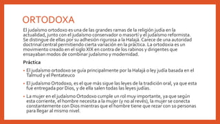 ORTODOXA
El judaísmo ortodoxo es una de las grandes ramas de la religión judía en la
actualidad, junto con el judaísmo conservador o masortí y el judaísmo reformista.
Se distingue de ellas por su adhesión rigurosa a la Halajá. Carece de una autoridad
doctrinal central permitiendo cierta variación en la práctica. La ortodoxia es un
movimiento creado en el siglo XIX en contra de los rabinos y dirigentes que
ensayaban modos de combinar judaísmo y modernidad.
Práctica
• El judaísmo ortodoxo se guía principalmente por la Halajá o ley judía basada en el
Talmud y el Pentateuco
• El judaísmo Ortodoxo, es el que más sigue las leyes de la tradición oral, ya que esta
fue entregada por Dios, y de ella salen todas las leyes judías.
• La mujer en el judaísmo Ortodoxo cumple un rol muy importante, ya que según
esta corriente, el hombre necesita a la mujer (y no al revés), la mujer se conecta
constantemente con Dios mientras que el hombre tiene que rezar con 10 personas
para llegar al mismo nivel.
 