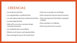 CREENCIAS
• La existencia de Dios
• La singularidad y unidad de Dios
• La naturaleza espiritual y abstracta de Dios
• La eternidad de Dios
• Sólo a Él y no a otro conviene dirigir
nuestras oraciones.
• La revelación por sus profetas
• Moisés es el mayor y principal profeta
• Dios entregó la Ley en el monte Sinaí
• Esta Ley no puede ser cambiada
• Dios conoce los futuros actos humanos
• Dios recompensa la bondad y castiga la
maldad
• Dios mandará a un Mesías
• Dios resucitará a los muertos
 
