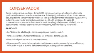 CONSERVADOR
Surge en Alemania a mediados del siglo XIX como una reacción al judaísmo reformista,
posicionándose como una síntesis entre este último y el judaísmo ortodoxo. Junto a estos
dos, el judaísmo conservador es una de las tres grandes corrientes religiosas del judaísmo. El
judaísmo conservador se institucionalizó en los EE.UU. alrededor del 1900. El
conservadurismo postula la devoción a la tradición y ley judía (masoret y halajá), con un
acercamiento abierto y positivo al mundo moderno, la democracia y el sionismo.
PRINCIPIOS
• La "dedicación a la Halajá... como una guía para nuestras vidas".
• Una enseñanza no fundamentalista de los principios de la fe judaica.
• Una actitud positiva hacia la cultura moderna.
• Una aceptación tanto de los métodos tradicionales-rabínicos como de los académicos y
críticos en lo que al estudio de los textos religiosos del judaísmo se refiere.
 