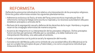 REFORMISTA
Defiende la autonomía individual en lo relativo a la interpretación de los preceptos religiosos.
Entre los judíos reformistas existen los siguientes planteamientos:
• Adherencia exclusiva a laTorá y al resto delTanaj como escritura inspirada por Dios. El
reformismo rechaza la Halajá como escritura inspirada y no reconoce autoridad en ella para
establecer preceptos o artículos de fe.
• Rechazo de la segregación sexual y defensa de los derechos de la mujer. Hombres y mujeres
rezan en las sinagogas reformistas de manera conjunta.
• Ausencia de integrismo en su interpretación de los preceptos religiosos. Dichos preceptos
fueron escritos por personas influidas por su sociedad, y no debe realizarse una
interpretación literalista, sino adecuada al contexto.
• Fuerte compromiso con la justicia social y la reparación del mundo.
• Consideración del Mesías judío como símbolo de una sociedad idílica (Era Mesiánica) en la
que se cumplen los principios de paz y fraternidad, y no como una persona individual que
instaurará dicho orden.
 