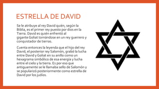 ESTRELLA DE DAVID
Se le atribuye al rey David quién, según la
Biblia, es el primer rey puesto por dios en la
Tierra. David es quién enfrentó al
gigante Goliat tornándose en un rey guerrero y
conquistador de tierras.
Cuenta entonces la leyenda que el hijo del rey
David, el posterior rey Salomón, grabó la lucha
entre David y Goliat en su anillo como un
hexagrama simbólico de esa energía y lucha
entre el cielo y la tierra. Es por eso que
antiguamente se le llamaba sello de Salomón y
se popularizó posteriormente como estrella de
David por los judíos.
 