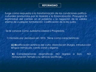 REFORMISMO Surge como respuesta a la transformación de las condiciones político-culturales producidas por la Haskalá y la Emancipación. Propugna la legitimidad del cambio en el judaísmo y la negación de la validez eterna de cualquier formulación  codificación de la ley judía Se le conoce como Judaísmo Liberal o Progresista. 1) Iniciado por Jacobson en 1810,  Tiene como  características: a) M odificación estética del culto: Abreviación liturgia, introducción lengua vernácula, canto coral y órgano. b)  Consideraciones dogmáticas: NO regreso a Sion,  NO restauración Templo y su servicio sacrificial... 