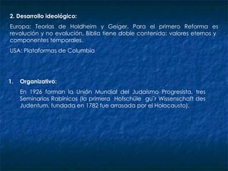 2. Desarrollo ideológico:  Europa: Teorías de Holdheim y Geiger. Para el primero Reforma es revolución y no evolución. Biblia tiene doble contenido: valores eternos y  componentes temporales. USA: Plataformas de Columbia Organizativo: En 1926 forman la Unión Mundial del Judaísmo Progresista, tres Seminarios Rabínicos (la primera  Hofschüle  gu¨r Wissenschaft des Judentum, fundada en 1782 fue arrasada por el Holocausto). 