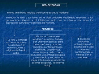 NEO-ORTODOXIA Intenta sintetizar lo religioso judío con lo actual, lo moderno,  Introducir la Torá y sus leyes en la vida cotidiana haciéndola relevante a las generaciones jóvenes y al intelectual judío que se interesa por todas las expresiones culturales y científicas del hombre.  Postulados: 1.  La Torá y la Halajá son bases morales y de acción en el acervo cultural y religioso del Pueblo Judío. 2. Tratar los "quehaceres seculares" -estudios y trabajo-con una visión positiva, para desempeñarse y actuar en disciplinas contemporáneas, científicas, académicas, universitarias y darle a cada encuadre un contenido religioso y  moral judío. y encontrar la mejor síntesis entre el estudio de distintas disciplinas ,  la Torá y la Halajá 3.  Encontrar soluciones actualizadas a los desafíos de la vida moderna y contemporizar lo halájico con lo moderno ;  