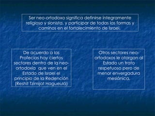 Ser neo-ortodoxo significa definirse íntegramente religioso y sionista, y participar de todas las formas y caminos en el fortalecimiento de Israel,  D e acuerdo a las Profecías  hay c iertos sectores dentro de la neo-ortodoxia  que  ven en el Estado de Israel el principio de la Redención (Reshit Tzimijat Hagueulá) Otros sectores neo-ortodoxos le otorgan al Estado un trato respetuoso pero de menor envergadura mesiánica. 