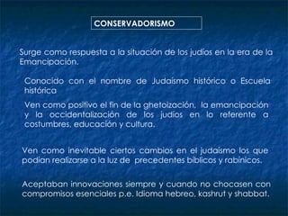 CONSERVADORISMO Surge como respuesta a la situación de los judíos en la era de la Emancipación. Conocido con el nombre de Judaísmo histórico o Escuela histórica Ven como positivo el fin de la ghetoización,  la emancipación y la occidentalización de los judíos en lo referente a costumbres, educación y cultura. Ven como inevitable ciertos cambios en el judaísmo los que podían realizarse a la luz de  precedentes bíblicos y rabínicos. Aceptaban innovaciones siempre y cuando no chocasen con compromisos esenciales p.e. Idioma hebreo, kashrut y shabbat. 