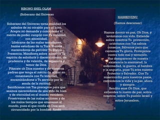 RIBONO SHEL OLAM   (Soberano del Universo Soberano del Universo torna realidad los anhelos de mi corazón para el bien. Acepta mi demanda y concédeme el mérito de poder cumplir con Tu voluntad, con sinceridad. Libérame de las malas tentaciones, hazme estudioso de tu Torá. Haznos merecedores de percibir Tu Divina Presencia. Manifiesta sobre  nosotros Tu espíritu de sabiduría y discernimiento, de prudencia y de valentía, de sapiencia y temor de Dios. Plázcate oh Dios nuestro y de nuestros padres que tenga el mérito de actuar en consonancia con Tu voluntad, encaminándome a Tu servicio por la senda de la rectitud. Santifícanos con Tus preceptos para que seamos merecedores de una vida de bien y de eternidad en el mundo venidero. Presérvanos de las malas acciones y de los malos tiempos que amenazan al mundo, pues el que confía en Dios será circuncidado por la bondad. Amén   HASHKIVENU  (Haznos descansar) Haznos dormir en paz, Oh Dios, y levántanos con vida. Extiende sobre nosotros Tu  protección, oriéntanos con Tus sabios consejos. Sálvanos para que cantemos Tu gloria. Protégenos contra todo mal y tentación. Haz desaparecer de nuestra existencia la enemistad, la enfermedad, la guerra, el hambre y la angustia, pues Tú eres nuestro Protector y Salvador. Con Tu misericordia guía nuestros pasos, concédenos la vida y la paz, ahora y siempre. Bendito seas Oh Dios, que extiendes tu manto de paz, sobre nosotros, sobre Tu pueblo Israel y sobre Jerusalem.   