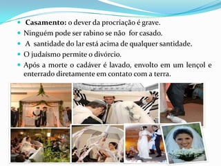  Casamento: o dever da procriação é grave.
 Ninguém pode ser rabino se não for casado.
 A santidade do lar está acima de qualquer santidade.
 O judaísmo permite o divórcio.
 Após a morte o cadáver é lavado, envolto em um lençol e

enterrado diretamente em contato com a terra.

 