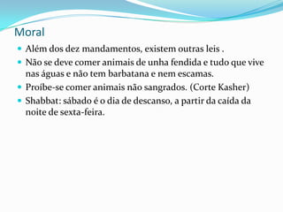 Moral
 Além dos dez mandamentos, existem outras leis .
 Não se deve comer animais de unha fendida e tudo que vive

nas águas e não tem barbatana e nem escamas.
 Proíbe-se comer animais não sangrados. (Corte Kasher)
 Shabbat: sábado é o dia de descanso, a partir da caída da
noite de sexta-feira.

 