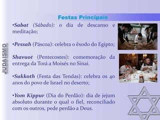 Festas Principais
•Sabat (Sábado): o dia de descanso e
meditação;
•Pessah (Páscoa): celebra o êxodo do Egipto;

Shavuot (Pentecostes): comemoração da
entrega da Torá a Moisés no Sinai.
•Sukkoth (Festa das Tendas): celebra os 40
anos do povo de Israel no deserto;
•Yom Kippur (Dia do Perdão): dia de jejum
absoluto durante o qual o fiel, reconciliado
com os outros, pede perdão a Deus.

 