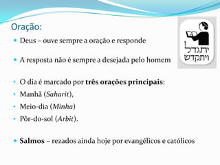 Oração:
 Deus – ouve sempre a oração e responde
 A resposta não é sempre a desejada pelo homem
• O dia é marcado por três orações principais:
• Manhã (Saharit),
• Meio-dia (Minha)
• Pôr-do-sol (Arbit).
 Salmos – rezados ainda hoje por evangélicos e católicos

 
