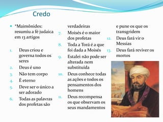 Credo
 *Maimônides:

resumiu a fé judaica
em 13 artigos
1.

2.
3.

4.
5.
6.

Deus criou e
governa todos os
seres
Deus é uno
Não tem corpo
É eterno
Deve ser o único a
ser adorado
Todas as palavras
dos profetas são

verdadeiras
7. Moisés é o maior
dos profetas
12.
8. Toda a Torá é a que
foi dada a Moisés 13.
9. Estalei não pode ser
alterada nem
substituída
10. Deus conhece todas
as ações e todos os
pensamentos dos
homens
11. Deus recompensa
os que observam os
seus mandamentos

e pune os que os
transgridem
Deus fará vir o
Messias
Deus fará reviver os
mortos

 